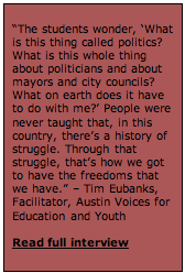 Text Box: “The students wonder, ‘What is this thing called politics? What is this whole thing about politicians and about mayors and city councils? What on earth does it have to do with me?’ People were never taught that, in this country, there’s a history of struggle. Through that struggle, that’s how we got to have the freedoms that we have.” – Tim Eubanks, Facilitator, Austin Voices for Education and Youth   Read full interview   