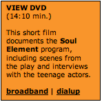 Text Box: VIEW DVD (14:10 min.)  This short film documents the Soul Element program, including scenes from the play and interviews with the teenage actors.  broadband | dialup  