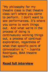 Text Box: “My philosophy for my theatre class is that theatre class isn’t where you come to perform.  I don’t want to see performances. It’s where you come to work things out.  And what we’re in the process of doing is continuously working things out, a process of continual exploration, regardless of what that specific point of convocation is.” – Juanita Rodrigues, BAA theatre teacher  Read full interview   